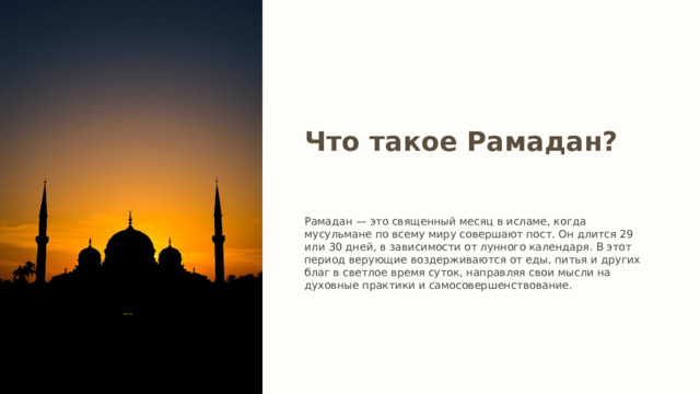 Что такое Рамадан? Рамадан — это священный месяц в исламе, когда мусульмане по всему миру совершают пост. Он длится 29 или 30 дней, в зависимости от лунного календаря. В этот период верующие воздерживаются от еды, питья и других благ в светлое время суток, направляя свои мысли на духовные практики и самосовершенствование. 