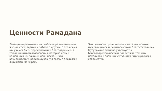 Ценности Рамадана Рамадан вдохновляет на глубокие размышления о жизни, сострадании и заботе о других. В это время мы учимся быть терпеливыми и благодарными, а также ценить благословения, которые есть в нашей жизни. Каждый день поста — это возможность укрепить духовную связь с Аллахом и окружающим миром. Эти ценности проявляются в желании помочь нуждающимся и делиться своим благосостоянием. Мусульмане активно участвуют в благотворительности и поддержке тех, кто находится в сложных ситуациях, что укрепляет сообщество. 