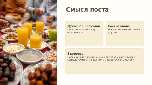 Смысл поста Духовная практика Сострадание Пост показывает нашу преданность. Пост развивает эмпатию к другим. Здоровье Пост улучшает здоровье, очищает тело и дух, помогая сосредоточиться на важном и избавиться от лишнего. 