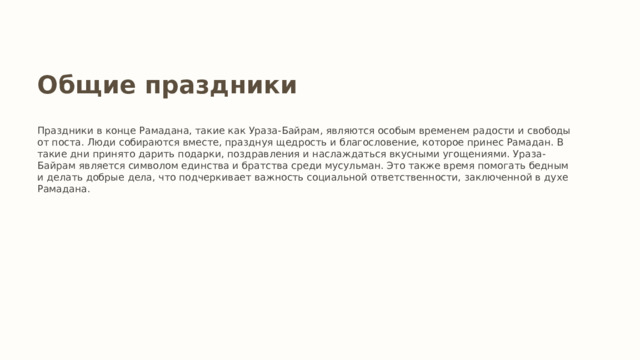 Общие праздники Праздники в конце Рамадана, такие как Ураза-Байрам, являются особым временем радости и свободы от поста. Люди собираются вместе, празднуя щедрость и благословение, которое принес Рамадан. В такие дни принято дарить подарки, поздравления и наслаждаться вкусными угощениями. Ураза-Байрам является символом единства и братства среди мусульман. Это также время помогать бедным и делать добрые дела, что подчеркивает важность социальной ответственности, заключенной в духе Рамадана. 
