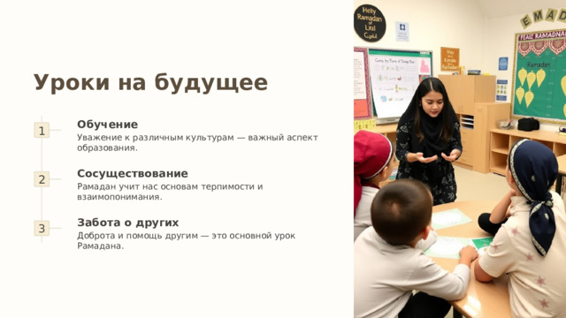 Уроки на будущее 1 Обучение Уважение к различным культурам — важный аспект образования. 2 Сосуществование Рамадан учит нас основам терпимости и взаимопонимания. 3 Забота о других Доброта и помощь другим — это основной урок Рамадана. 