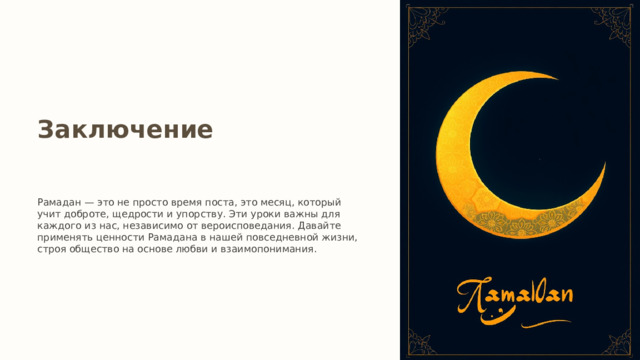 Заключение Рамадан — это не просто время поста, это месяц, который учит доброте, щедрости и упорству. Эти уроки важны для каждого из нас, независимо от вероисповедания. Давайте применять ценности Рамадана в нашей повседневной жизни, строя общество на основе любви и взаимопонимания. 
