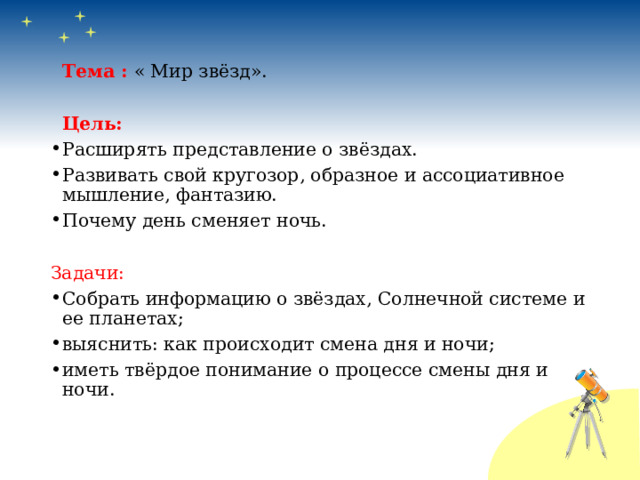  Тема : « Мир звёзд».  Цель: Расширять представление о звёздах. Развивать свой кругозор, образное и ассоциативное мышление, фантазию. Почему день сменяет ночь. Задачи: Собрать информацию о звёздах, Солнечной системе и ее планетах; выяснить: как происходит смена дня и ночи; иметь твёрдое понимание о процессе смены дня и ночи. 