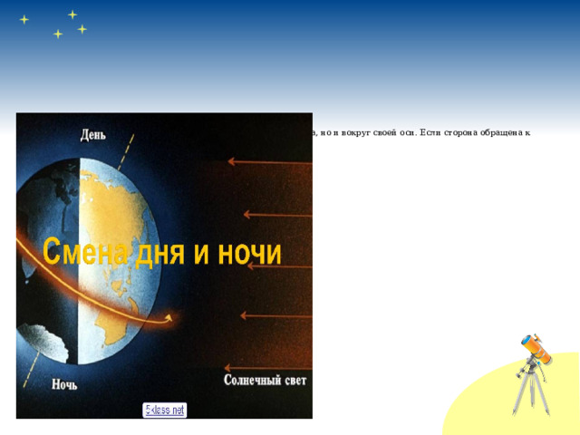  Почему на Земле бывает день и ночь?  Ответ очень прост. Земля вращается не только вокруг Солнца, но и вокруг своей оси. Если сторона обращена к Солнцу, значит на её территории сейчас день,  а если не освещена  Солнцем, то – ночь.  Из – за непрерывного  вращения Земли, на  ней не прерывно  происходит смена  дня и ночи.  Земля делает полный  оборот вокруг своей  оси за 24 часа, или сутки 
