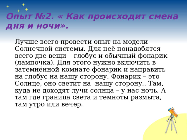 Опыт №2. « Как происходит смена дня и ночи». Лучше всего провести опыт на модели Солнечной системы. Для неё понадобятся всего две вещи – глобус и обычный фонарик (лампочка). Для этого нужно включить в затемнённой комнате фонарик и направить на глобус на нашу сторону. Фонарик – это Солнце, оно светит на нашу сторону.. Там, куда не доходят лучи солнца – у нас ночь. А там где граница света и темноты размыта, там утро или вечер. 
