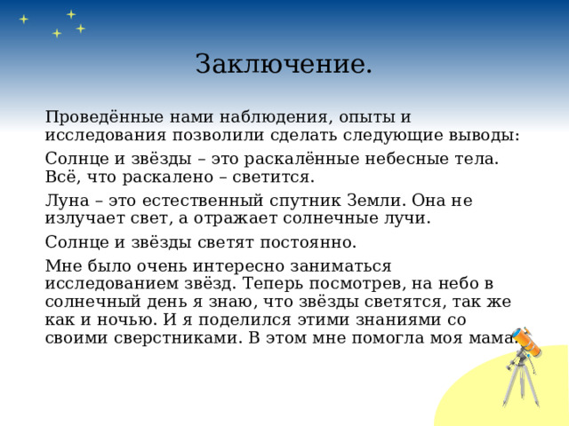 Заключение. Проведённые нами наблюдения, опыты и исследования позволили сделать следующие выводы: Солнце и звёзды – это раскалённые небесные тела. Всё, что раскалено – светится. Луна – это естественный спутник Земли. Она не излучает свет, а отражает солнечные лучи. Солнце и звёзды светят постоянно. Мне было очень интересно заниматься исследованием звёзд. Теперь посмотрев, на небо в солнечный день я знаю, что звёзды светятся, так же как и ночью. И я поделился этими знаниями со своими сверстниками. В этом мне помогла моя мама. 
