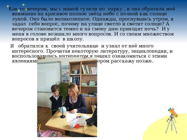 Как то вечером, мы с мамой гуляли по парку , и она обратила моё внимание на красивое полное звёзд небо с полной как солнце луной. Оно было великолепное. Однажды, проснувшись утром, я задал себе вопрос, почему на улице светло и светит солнце? А вечером становится темно и на смену дню приходит ночь? И у меня в голове возникло много вопросов. И со своим множеством вопросов я пришёл в школу.  Я обратился к своей учительнице и узнал от неё много интересного. Прочитав некоторую литературу, энциклопедии, и воспользовавшись интернетом я решил ознакомиться с этими явлениями и провести опыт, о котором расскажу позже. 