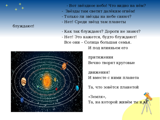 - Вот звёздное небо! Что видно на нём?  - Звёзды там светят далёким огнём!  - Только ли звёзды на небе сияют?  - Нет! Среди звёзд там планеты блуждают!  - Как так блуждают? Дороги не знают?  - Нет! Это кажется, будто блуждают!  Все они – Солнца большая семья.  И под влияньем его  притяжения  Вечно творят круговые  движения!  И вместе с ними планета моя  Та, что зовётся планетой  «Земля»,  Та, на которой живём ты и я! 