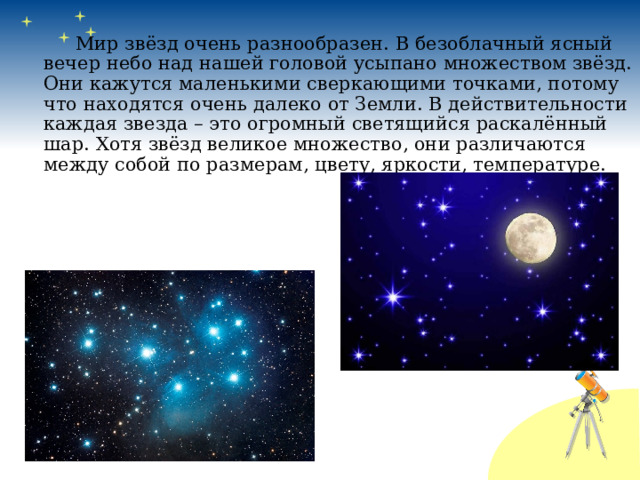   Мир звёзд очень разнообразен. В безоблачный ясный вечер небо над нашей головой усыпано множеством звёзд. Они кажутся маленькими сверкающими точками, потому что находятся очень далеко от Земли. В действительности каждая звезда – это огромный светящийся раскалённый шар. Хотя звёзд великое множество, они различаются между собой по размерам, цвету, яркости, температуре. 