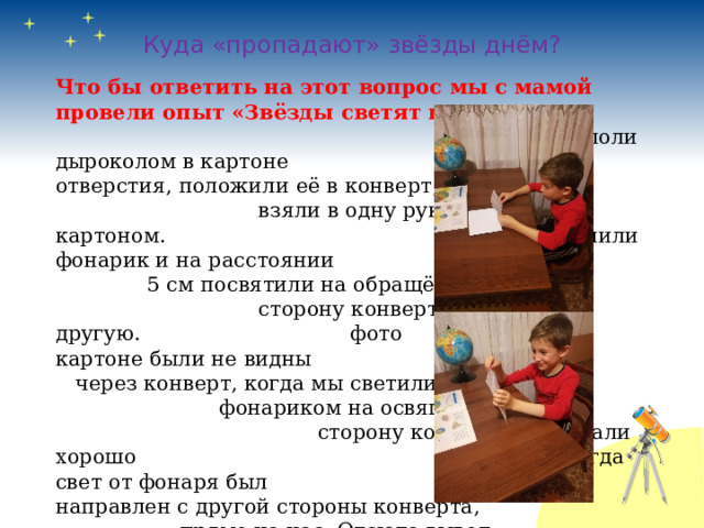   Куда «пропадают» звёзды днём?   Что бы ответить на этот вопрос мы с мамой провели опыт «Звёзды светят постоянно». Мы прокололи дыроколом в картоне отверстия, положили её в конверт, взяли в одну руку конверт с картоном. Включили фонарик и на расстоянии 5 см посвятили на обращённую к нам сторону конверта, а потом на другую. фото Отверстия в картоне были не видны через конверт, когда мы светили фонариком на освящённую к нам сторону конверта, они стали хорошо заметны, когда свет от фонаря был направлен с другой стороны конверта, прямо на нас. Отсюда вывод: « Звёзды светятся постоянно». 
