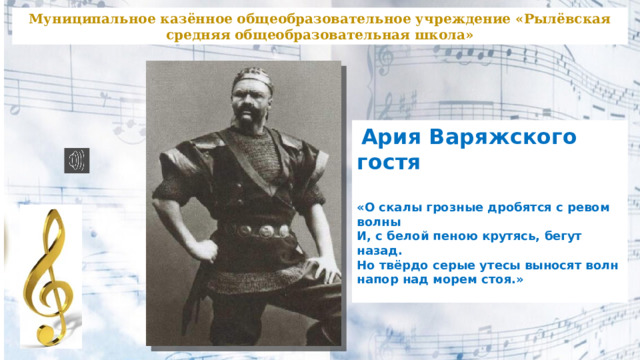 Муниципальное казённое общеобразовательное учреждение «Рылёвская средняя общеобразовательная школа»  Ария Варяжского гостя  «О скалы грозные дробятся с ревом волны  И, с белой пеною крутясь, бегут назад.  Но твёрдо серые утесы выносят волн напор  над морем стоя.»   