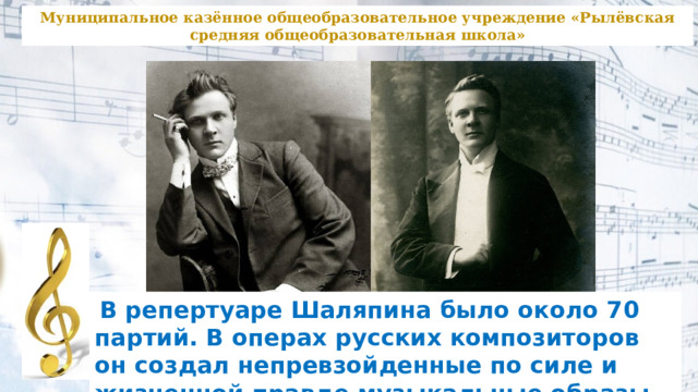 Муниципальное казённое общеобразовательное учреждение «Рылёвская средняя общеобразовательная школа»  В репертуаре Шаляпина было около 70 партий. В операх русских композиторов он создал непревзойденные по силе и жизненной правде музыкальные образы. 