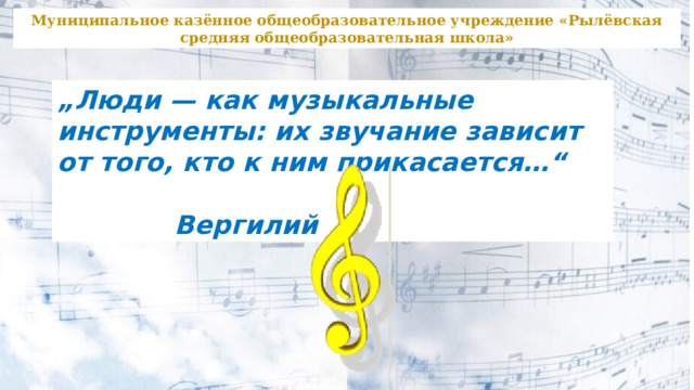 Муниципальное казённое общеобразовательное учреждение «Рылёвская средняя общеобразовательная школа» „ Люди — как музыкальные инструменты: их звучание зависит от того, кто к ним прикасается…“  Вергилий 