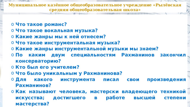 Муниципальное казённое общеобразовательное учреждение «Рылёвская средняя общеобразовательная школа»  Что такое романс? Что такое вокальная музыка? Какие жанры мы к ней отнесем? Что такое инструментальная музыка? Какие жанры инструментальной музыки мы знаем? По каким двум специальностям Рахманинов закончил консерваторию? Кто был его учителем? Что было уникальным у Рахманинова? Для какого инструмента писал свои произведения Рахманинов? Как называют человека, мастерски владеющего техникой искусства; достигшего в работе высшей степени мастерства? Что такое романс? Что такое вокальная музыка? Какие жанры мы к ней отнесем? Что такое инструментальная музыка? Какие жанры инструментальной музыки мы знаем? По каким двум специальностям Рахманинов закончил консерваторию? Кто был его учителем? Что было уникальным у Рахманинова? Для какого инструмента писал свои произведения Рахманинов? Как называют человека, мастерски владеющего техникой искусства; достигшего в работе высшей степени мастерства? 
