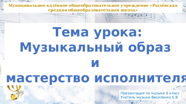 Муниципальное казённое общеобразовательное учреждение «Рылёвская средняя общеобразовательная школа» Тема урока: Музыкальный образ и мастерство исполнителя Презентация по музыке 6 класс Учитель музыки Василенко Е.В 