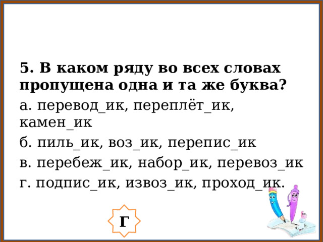5. В каком ряду во всех словах пропущена одна и та же буква? а. перевод_ик, переплёт_ик, камен_ик б. пиль_ик, воз_ик, перепис_ик в. перебеж_ик, набор_ик, перевоз_ик г. подпис_ик, извоз_ик, проход_ик. Г 