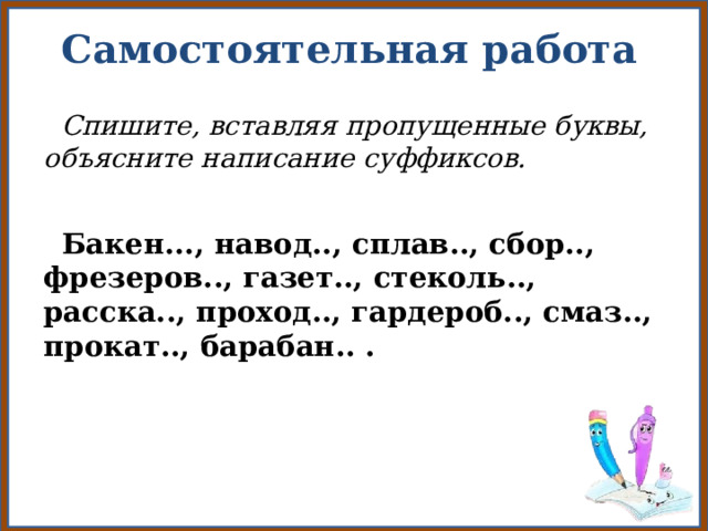 Самостоятельная работа  Спишите, вставляя пропущенные буквы, объясните написание суффиксов.   Бакен..., навод.., сплав.., сбор.., фрезеров.., газет.., стеколь.., расска.., проход.., гардероб.., смаз.., прокат.., барабан.. . 