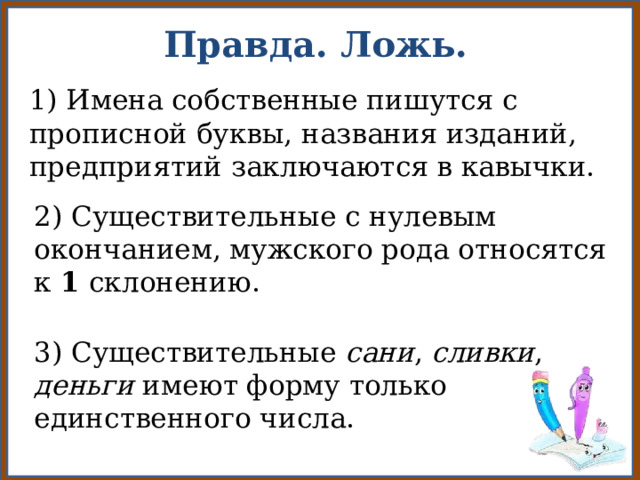 Правда. Ложь. 1) Имена собственные пишутся с прописной буквы, названия изданий, предприятий заключаются в кавычки. 2) Существительные с нулевым окончанием, мужского рода относятся к 1 склонению. 3) Существительные сани , сливки , деньги имеют форму только единственного числа. 