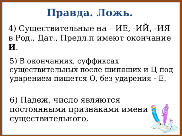 Правда. Ложь. 4) Существительные на – ИЕ, -ИЙ, -ИЯ в Род., Дат., Предл.п имеют окончание И . 5) В окончаниях, суффиксах существительных после шипящих и Ц под ударением пишется О, без ударения - Е. 6) Падеж, число являются постоянными признаками имени существительного. 