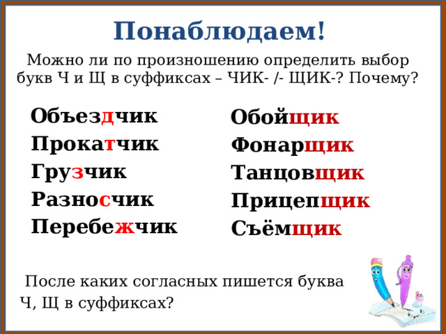 Понаблюдаем!  Можно ли по произношению определить выбор букв Ч и Щ в суффиксах – ЧИК- /- ЩИК-? Почему?   Объез д чик  Прока т чик  Гру з чик  Разно с чик  Перебе ж чик  Обой щик  Фонар щик  Танцов щик  Прицеп щик  Съём щик  После каких согласных пишется буква  Ч, Щ в суффиксах?  
