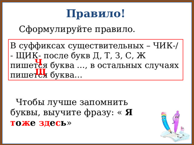 Правило!  Сформулируйте правило.  В суффиксах существительных – ЧИК-/ - ЩИК- после букв Д, Т, З, С, Ж пишется буква …, в остальных случаях пишется буква… Ч Щ  Чтобы лучше запомнить буквы, выучите фразу: « Я т о ж е зд е с ь »  