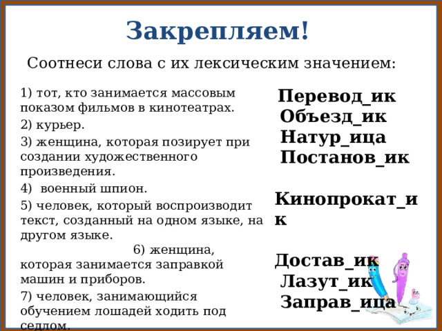 Закрепляем! Соотнеси слова с их лексическим значением: 1) тот, кто занимается массовым показом фильмов в кинотеатрах.  Перевод_ик 2) курьер.  Объезд_ик 3) женщина, которая позирует при создании художественного произведения.  Натур_ица 4) военный шпион.  Постанов_ик Кинопрокат_ик Достав_ик 5) человек, который воспроизводит текст, созданный на одном языке, на другом языке. 6) женщина, которая занимается заправкой машин и приборов.  Лазут_ик 7) человек, занимающийся обучением лошадей ходить под седлом.  Заправ_ица 8) человек, который руководит постановкой спектакля или фильма. 