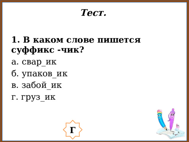 Тест.   1. В каком слове пишется суффикс -чик? а. свар_ик б. упаков_ик в. забой_ик г. груз_ик Г 