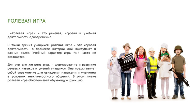 РОЛЕВАЯ ИГРА  «Ролевая игра» – это речевая, игровая и учебная деятельности одновременно. С точки зрения учащихся, ролевая игра – это игровая деятельность, в процессе которой они выступают в разных ролях. Учебный характер игры ими часто не осознается. Для учителя же цель игры – формирование и развитие речевых навыков и умений учащихся. Она представляет собой упражнение для овладения навыками и умениями в условиях межличностного общения. В этом плане ролевая игра обеспечивает обучающую функцию. 