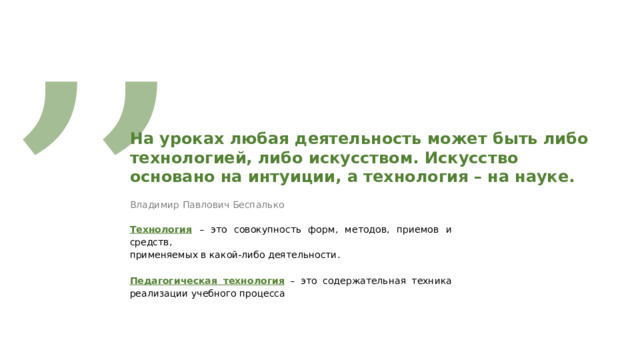 ,, На уроках любая деятельность может быть либо технологией, либо искусством. Искусство основано на интуиции, а технология – на науке. Владимир Павлович Беспалько Технология – это совокупность форм, методов, приемов и средств,  применяемых в какой-либо деятельности. Педагогическая технология – это содержательная техника реализации учебного процесса 