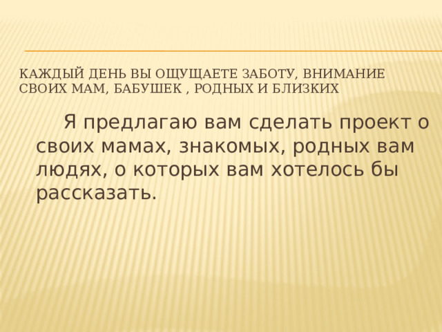 Каждый день вы ощущаете заботу, внимание своих мам, бабушек , родных и близких  Я предлагаю вам сделать проект о своих мамах, знакомых, родных вам людях, о которых вам хотелось бы рассказать. 