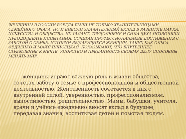женщины в России всегда были не только хранительницами семейного очага, но и внесли значительный вклад в развитие науки, искусства и общества. Их талант, трудолюбие и сила духа позволяли преодолевать испытания, сочетая профессиональные достижения с заботой о семье. Истории выдающихся женщин, таких как Ольга Федченко и Майя Плисецкая, показывают, что внутреннее стремление к мечте, упорство и преданность своему делу способны менять мир.    женщины играют важную роль в жизни общества, сочетая заботу о семье с профессиональной и общественной деятельностью. Женственность сочетается в них с внутренней силой, уверенностью, профессионализмом, выносливостью, решительностью. Мамы, бабушки, учителя, врачи и учёные ежедневно вносят вклад в будущее, передавая знания, воспитывая детей и помогая людям. 