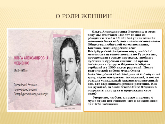 О роли женщин  Ольга Александровна Федченко, в этом году мы отмечаем 180 лет со дня ее рождения. Уже в 19 лет эта удивительная женщина была избрана членом-основателем Общества любителей естествознания, Ботаник, член-корреспондент Петербургской академии наук, вместе с мужем она путешествовала по Туркестану, преодолевая горные перевалы, знойные пустыни и суровый климат. За время экспедиции супруги Федченко собрали гербарий из 1500 видов растений. После трагической гибели мужа Ольга Александровна сама завершила его научный труд, издав материалы экспедиций, а позже создала уникальный Акклиматизационный сад, где выращивала редкие растения. Как вы думаете, что помогало Ольге Федченко сохранять силу духа и продолжать свое дело?  Упорство, любовь к науке и память о муже стали источником сил и вдохновения для этой женщины 