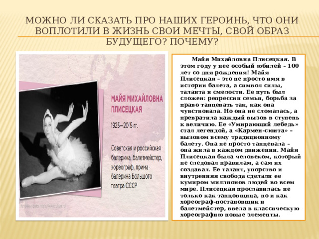 Можно ли сказать про наших героинь, что они воплотили в жизнь свои мечты, свой образ будущего? Почему?  Майя Михайловна Плисецкая. В этом году у нее особый юбилей – 100 лет со дня рождения! Майя Плисецкая – это не просто имя в истории балета, а символ силы, таланта и смелости. Ее путь был сложен: репрессии семьи, борьба за право танцевать так, как она чувствовала. Но она не сломалась, а превратила каждый вызов в ступень к величию. Ее «Умирающий лебедь» стал легендой, а «Кармен-сюита» – вызовом всему традиционному балету. Она не просто танцевала – она жила в каждом движении. Майя Плисецкая была человеком, который не следовал правилам, а сам их создавал. Ее талант, упорство и внутренняя свобода сделали ее кумиром миллионов людей во всем мире. Плисецкая прославилась не только как танцовщица, но и как хореограф-постановщик и балетмейстер, ввела в классическую хореографию новые элементы. 
