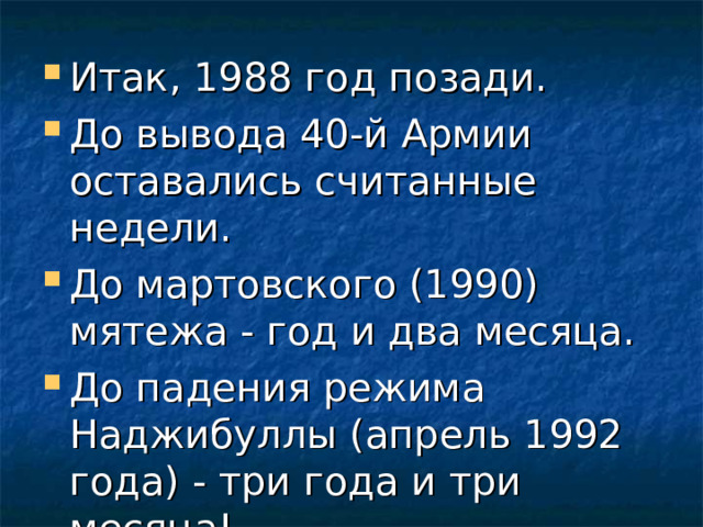Итак, 1988 год позади. До вывода 40-й Армии оставались считанные недели. До мартовского (1990) мятежа - год и два месяца. До падения режима Наджибуллы (апрель 1992 года) - три года и три месяца! 