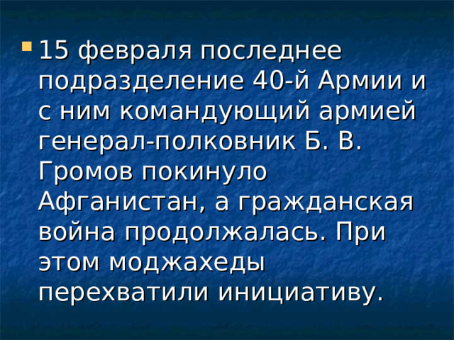 15 февраля последнее подразделение 40-й Армии и с ним командующий армией генерал-полковник Б. В. Громов покинуло Афганистан, а гражданская война продолжалась. При этом моджахеды перехватили инициативу. 