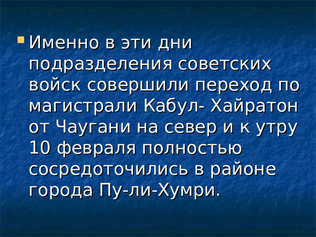 Именно в эти дни подразделения советских войск совершили переход по магистрали Кабул- Хайратон от Чаугани на север и к утру 10 февраля полностью сосредоточились в районе города Пу-ли-Хумри. 
