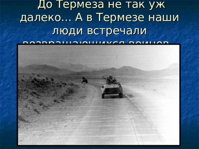   До Термеза не так уж далеко... А в Термезе наши люди встречали возвращающихся воинов. 
