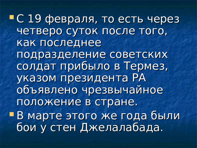 С 19 февраля, то есть через четверо суток после того, как последнее подразделение советских солдат прибыло в Термез, указом президента РА объявлено чрезвычайное положение в стране. В марте этого же года были бои у стен Джелалабада.  