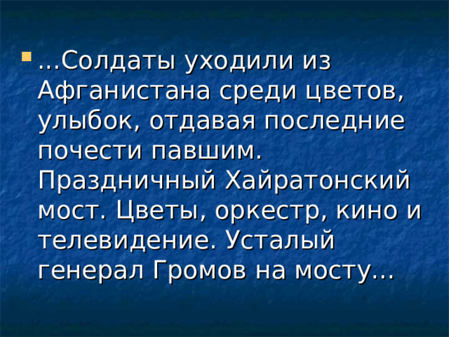 ...Солдаты уходили из Афганистана среди цветов, улыбок, отдавая последние почести павшим. Праздничный Хайратонский мост. Цветы, оркестр, кино и телевидение. Усталый генерал Громов на мосту... 