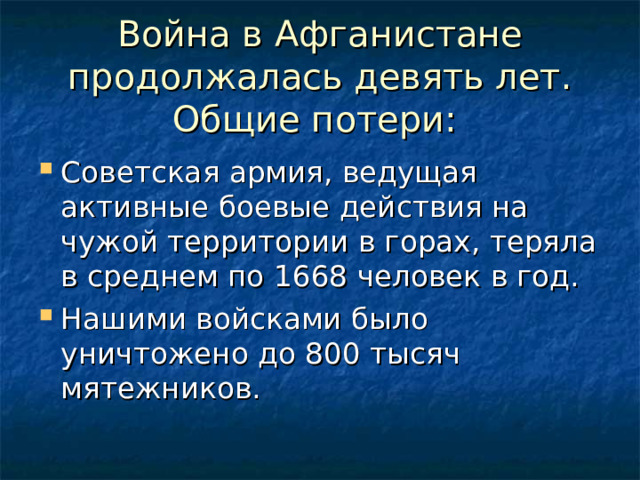 Война в Афганистане продолжалась девять лет. Общие потери: Советская армия, ведущая активные боевые действия на чужой территории в горах, теряла в среднем по 1668 человек в год. Нашими войсками было уничтожено до 800 тысяч мятежников. 