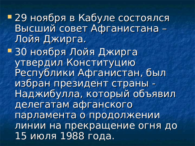 29 ноября в Кабуле состоялся Высший совет Афганистана – Лойя Джирга. 30 ноября Лойя Джирга утвердил Конституцию Республики Афганистан, был избран президент страны - Наджибулла, который объявил делегатам афганского парламента о продолжении линии на прекращение огня до 15 июля 1988 года. 