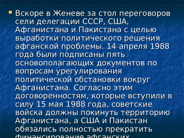 Вскоре в Женеве за стол переговоров сели делегации СССР, США, Афганистана и Пакистана с целью выработки политического решения афганской проблемы. 14 апреля 1988 года были подписаны пять основополагающих документов по вопросам урегулирования политической обстановки вокруг Афганистана. Согласно этим договоренностям, которые вступили в силу 15 мая 1988 года, советские войска должны покинуть территорию Афганистана, а США и Пакистан обязались полностью прекратить финансирование афганских мятежников. 
