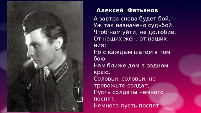Алексей Фатьянов А завтра снова будет бой,— Уж так назначено судьбой, Чтоб нам уйти, не долюбив, От наших жён, от наших нив; Но с каждым шагом в том бою Нам ближе дом в родном краю. Соловьи, соловьи, не тревожьте солдат, Пусть солдаты немного поспят, Немного пусть поспят. 