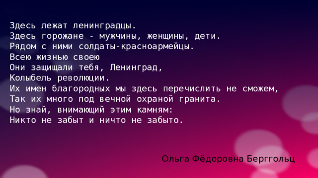 Здесь лежат ленинградцы. Здесь горожане - мужчины, женщины, дети. Рядом с ними солдаты-красноармейцы. Всею жизнью своею Они защищали тебя, Ленинград, Колыбель революции. Их имен благородных мы здесь перечислить не сможем, Так их много под вечной охраной гранита. Но знай, внимающий этим камням: Никто не забыт и ничто не забыто. Ольга Фёдоровна Берггольц 