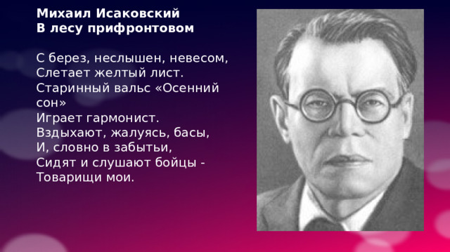 Михаил Исаковский В лесу прифронтовом С берез, неслышен, невесом, Слетает желтый лист. Старинный вальс «Осенний сон» Играет гармонист. Вздыхают, жалуясь, басы, И, словно в забытьи, Сидят и слушают бойцы - Товарищи мои. 