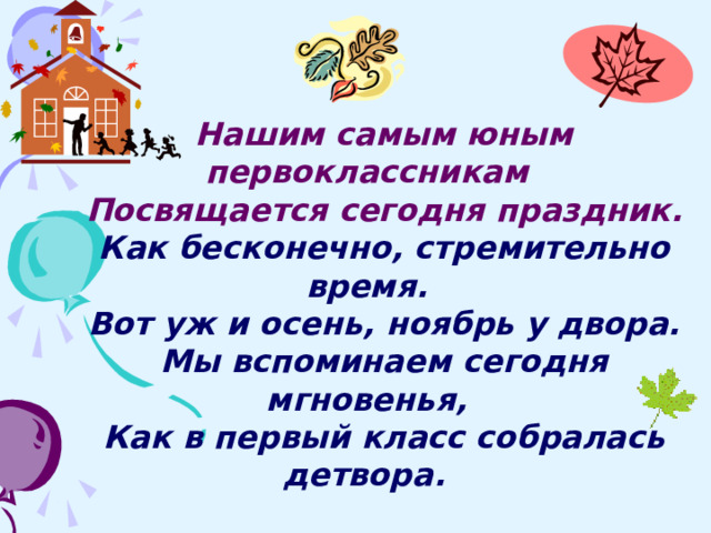 Нашим самым юным первоклассникам Посвящается сегодня праздник. Как бесконечно, стремительно время. Вот уж и осень, ноябрь у двора. Мы вспоминаем сегодня мгновенья, Как в первый класс собралась детвора.  