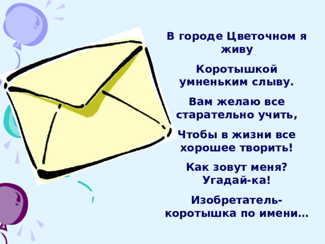 В городе Цветочном я живу Коротышкой умненьким слыву. Вам желаю все старательно учить, Чтобы в жизни все хорошее творить! Как зовут меня? Угадай-ка! Изобретатель-коротышка по имени… 