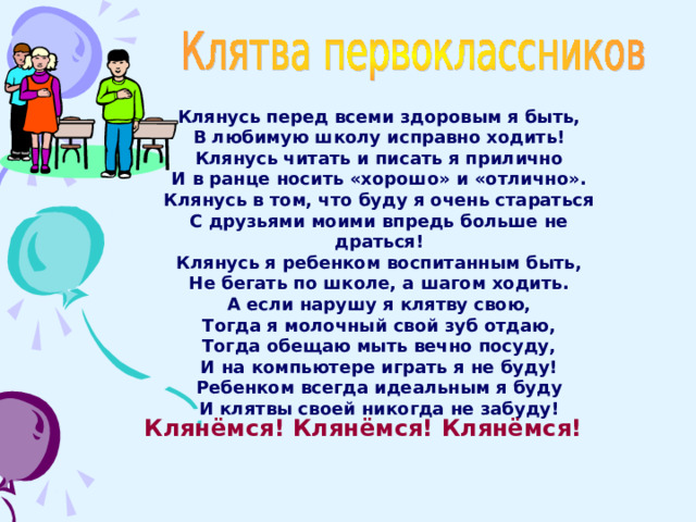 Клянусь перед всеми здоровым я быть, В любимую школу исправно ходить! Клянусь читать и писать я прилично И в ранце носить «хорошо» и «отлично». Клянусь в том, что буду я очень стараться С друзьями моими впредь больше не драться! Клянусь я ребенком воспитанным быть, Не бегать по школе, а шагом ходить. А если нарушу я клятву свою, Тогда я молочный свой зуб отдаю, Тогда обещаю мыть вечно посуду, И на компьютере играть я не буду! Ребенком всегда идеальным я буду И клятвы своей никогда не забуду! Клянёмся! Клянёмся! Клянёмся!  
