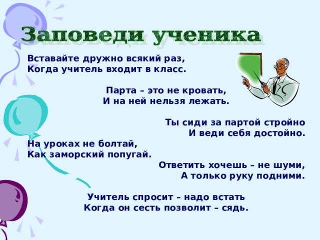 Вставайте дружно всякий раз, Когда учитель входит в класс.  Парта – это не кровать, И на ней нельзя лежать.   Ты сиди за партой стройно И веди себя достойно. На уроках не болтай, Как заморский попугай. Ответить хочешь – не шуми, А только руку подними.  Учитель спросит – надо встать Когда он сесть позволит – сядь. 