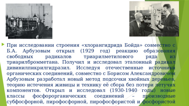При исследовании строения «хлорангидрида Бойда» совместно с Б.А. Арбузовым открыл (1929 год) реакцию образования свободных радикалов триарилметилового ряда из триарилбромметана. Получил и исследовал эталонный радикал дивинилпикрилгидразил. Исследуя отечественные источники органических соединений, совместно с Борисом Александровичем Арбузовым разработал новый метод подсочки хвойных деревьев, теорию истечения живицы и технику её сбора без потери летучих компонентов. Открыл и исследовал (1930-1940 годы) новые классы фосфорорганических соединений – производные субфосфорной, пирофосфорной, пирофосфористой и фосфористой кислот. 